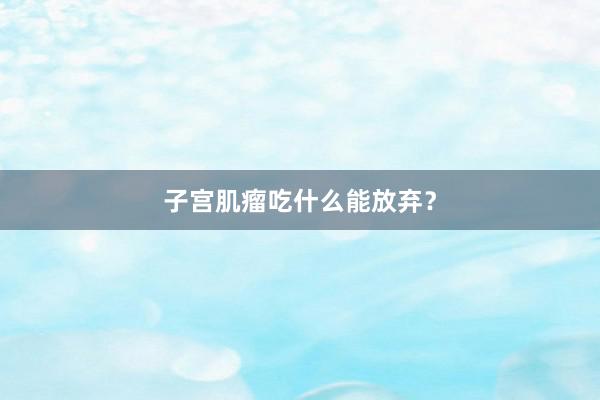 子宫肌瘤吃什么能放弃？